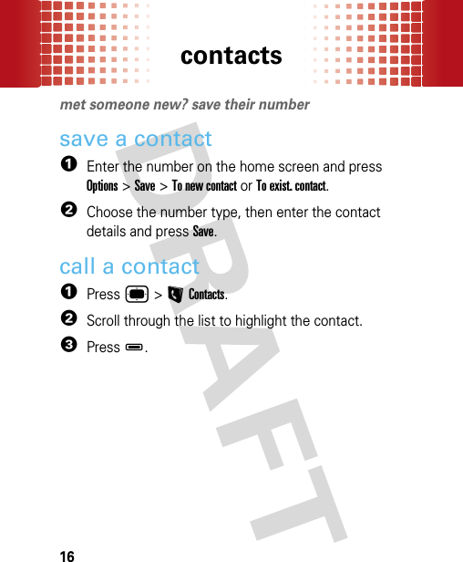 contacts16contactsmet someone new? save their numbersave a contact  1Enter the number on the home screen and press Options &gt; Save &gt; To new contact or To exist. contact.2Choose the number type, then enter the contact details and press Save.call a contact  1Press ® &gt; L Contacts.2Scroll through the list to highlight the contact.3Press D.