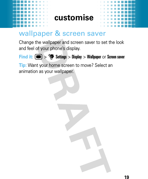 customise19wallpaper &amp; screen saverChange the wallpaper and screen saver to set the look and feel of your phone’s display.Find it: ®&gt;uSettings &gt;Display &gt;Wallpaper or Screen saverTip: Want your home screen to move? Select an animation as your wallpaper.