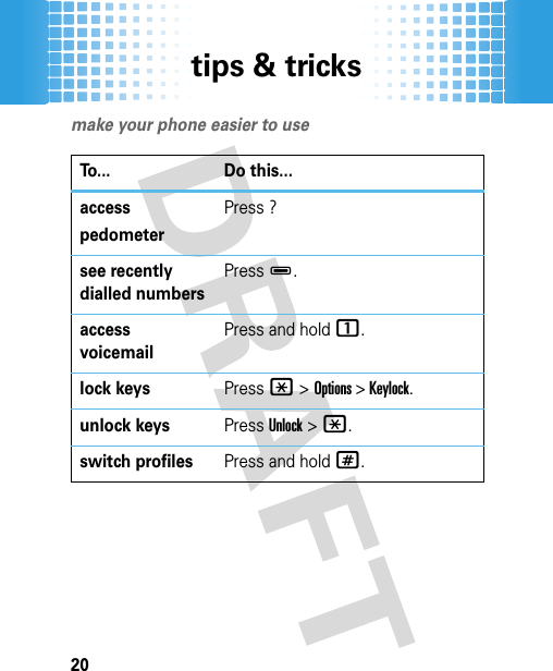 tips &amp; tricks20tips &amp; tricksmake your phone easier to useTo... Do this...access pedometerPress ?see recently dialled numbersPress D.access voicemailPress and hold 1.lock keysPress *&gt; Options &gt; Keylock. unlock keysPress Unlock&gt;*.switch profilesPress and hold #.
