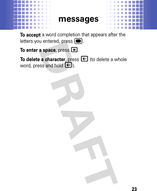 messages23To accept a word completion that appears after the letters you entered, press®.To enter a space, press*.To delete a character, press| (to delete a whole word, press and hold|).