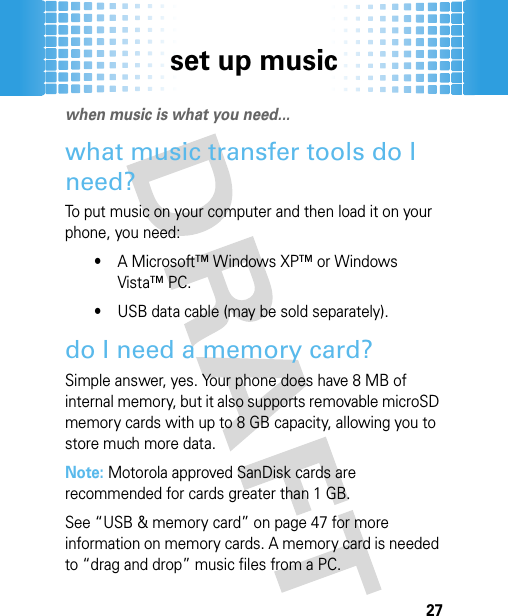 set up music27set up music when music is what you need...what music transfer tools do I need?To put music on your computer and then load it on your phone, you need:•A Microsoft™ Windows XP™ or Windows Vista™ PC.•USB data cable (may be sold separately).do I need a memory card?Simple answer, yes. Your phone does have 8 MB of internal memory, but it also supports removable microSD memory cards with up to 8 GB capacity, allowing you to store much more data. Note: Motorola approved SanDisk cards are recommended for cards greater than 1 GB.See “USB &amp; memory card” on page 47 for more information on memory cards. A memory card is needed to “drag and drop” music files from a PC.