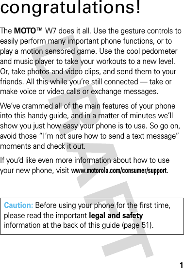 1congratulations!The MOTO™ W7 does it all. Use the gesture controls to easily perform many important phone functions, or to play a motion sensored game. Use the cool pedometer and music player to take your workouts to a new level. Or, take photos and video clips, and send them to your friends. All this while you’re still connected — take or make voice or video calls or exchange messages. We’ve crammed all of the main features of your phone into this handy guide, and in a matter of minutes we’ll show you just how easy your phone is to use. So go on, avoid those “I’m not sure how to send a text message” moments and check it out. If you’d like even more information about how to use your new phone, visit www.motorola.com/consumer/support.Caution: Before using your phone for the first time, please read the important legal and safety information at the back of this guide (page 51).