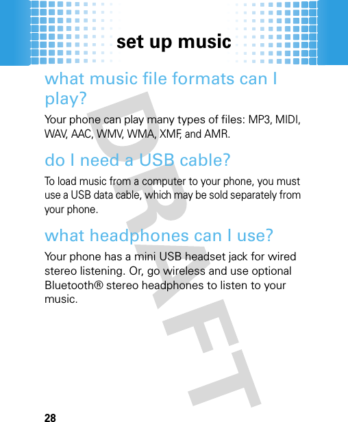 set up music28what music file formats can I play?Your phone can play many types of files: MP3, MIDI, WAV, AAC, WMV, WMA, XMF, and AMR. do I need a USB cable?To load music from a computer to your phone, you must use a USB data cable, which may be sold separately from your phone.what headphones can I use?Your phone has a mini USB headset jack for wired stereo listening. Or, go wireless and use optional Bluetooth® stereo headphones to listen to your music.