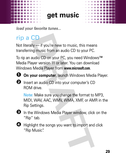 get music29get musicload your favorite tunes...rip a CDNot literally — if you’re new to music, this means transferring music from an audio CD to your PC.To rip an audio CD on your PC, you need Windows™ Media Player version 11 or later. You can download Windows Media Player from www.microsoft.com.  1On your computer, launch Windows Media Player.2Insert an audio CD into your computer’s CD ROM drive.Note: Make sure you change the format to MP3, MIDI, WAV, AAC, WMV, WMA, XMF, or AMR in the Rip Settings. 3In the Windows Media Player window, click on the “Rip” tab.4Highlight the songs you want to import and click “Rip Music“.