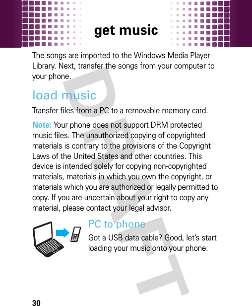 get music30The songs are imported to the Windows Media Player Library. Next, transfer the songs from your computer to your phone.load musicTransfer files from a PC to a removable memory card. Note: Your phone does not support DRM protected music files. The unauthorized copying of copyrighted materials is contrary to the provisions of the Copyright Laws of the United States and other countries. This device is intended solely for copying non-copyrighted materials, materials in which you own the copyright, or materials which you are authorized or legally permitted to copy. If you are uncertain about your right to copy any material, please contact your legal advisor.PC to phoneGot a USB data cable? Good, let’s start loading your music onto your phone: