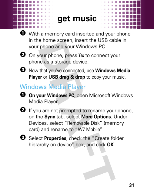 get music31  1With a memory card inserted and your phone in the home screen, insert the USB cable in your phone and your Windows PC.2On your phone, press Yes to connect your phone as a storage device.3Now that you’ve connected, use Windows Media Player or USB drag &amp; drop to copy your music.Windows Media Player  1On your Windows PC, open Microsoft Windows Media Player.2If you are not prompted to rename your phone, on the Sync tab, select More Options. Under Devices, select “Removable Disk” (memory card) and rename to “W7 Mobile”.3Select Properties, check the “Create folder hierarchy on device” box, and click OK.