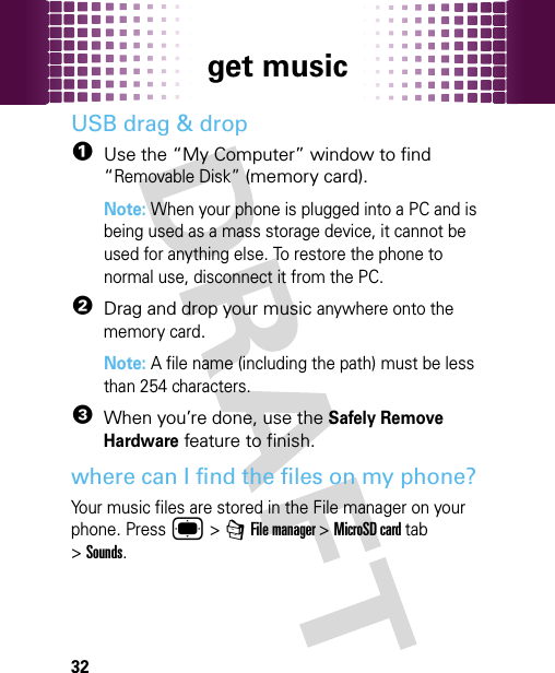 get music32USB drag &amp; drop  1Use the “My Computer” window to find “Removable Disk” (memory card).Note: When your phone is plugged into a PC and is being used as a mass storage device, it cannot be used for anything else. To restore the phone to normal use, disconnect it from the PC.2Drag and drop your music anywhere onto the memory card.Note: A file name (including the path) must be less than 254 characters. 3When you’re done, use the Safely Remove Hardware feature to finish.where can I find the files on my phone?Your music files are stored in the File manager on your phone. Press ® &gt; 7 File manager &gt;MicroSD card tab &gt;Sounds.