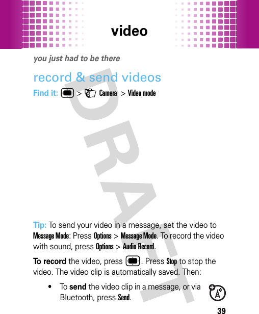 video39videoyou just had to be thererecord &amp; send videosFind it: ®&gt;HCamera  &gt;Video modeTip: To send your video in a message, set the video to Message Mode: PressOptions&gt;Message Mode. To record the video with sound, pressOptions&gt;Audio Record.To  r e c o r d the video, press®. Press Stop to stop the video. The video clip is automatically saved. Then:•To send the video clip in a message, or via Bluetooth, pressSend.