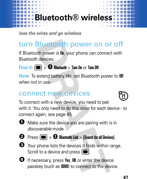 Bluetooth® wireless41Bluetooth® wirelesslose the wires and go wirelessturn Bluetooth power on or offIf Bluetooth power is On, your phone can connect with Bluetooth devices.Find it: ®&gt;OBluetooth&gt;Turn On or Turn OffNote: To extend battery life, set Bluetooth power to Off when not in use. connect new devicesTo connect with a new device, you need to pair with it. You only need to do this once for each device - to connect again, see page 45.  1Make sure the device you are pairing with is in discoverable mode.2Press ®&gt;OBluetooth Link &gt;[Search for all Devices].3Your phone lists the devices it finds within range. Scroll to a device and press®.4If necessary, pressYes,OKor enter the device passkey (such as 0000) to connect to the device. 