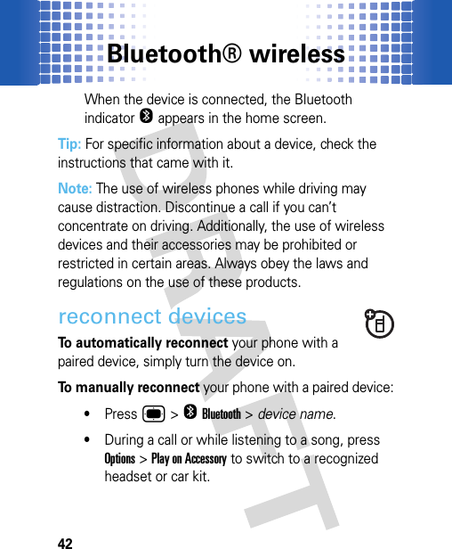 Bluetooth® wireless42When the device is connected, the Bluetooth indicator O appears in the home screen.Tip: For specific information about a device, check the instructions that came with it.Note: The use of wireless phones while driving may cause distraction. Discontinue a call if you can’t concentrate on driving. Additionally, the use of wireless devices and their accessories may be prohibited or restricted in certain areas. Always obey the laws and regulations on the use of these products.reconnect devicesTo automatically reconnect your phone with a paired device, simply turn the device on.To manually reconnect your phone with a paired device:•Press ®&gt;OBluetooth &gt; device name.•During a call or while listening to a song, press Options &gt;Play on Accessory to switch to a recognized headset or car kit.