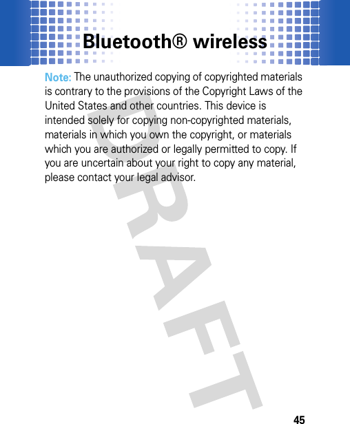 Bluetooth® wireless45Note: The unauthorized copying of copyrighted materials is contrary to the provisions of the Copyright Laws of the United States and other countries. This device is intended solely for copying non-copyrighted materials, materials in which you own the copyright, or materials which you are authorized or legally permitted to copy. If you are uncertain about your right to copy any material, please contact your legal advisor.