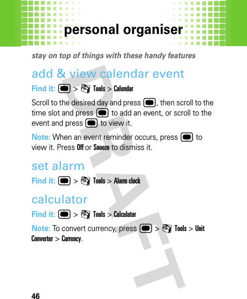 personal organiser46persona l organi serstay on top of things with these handy featuresadd &amp; view calendar eventFind it: ® &gt;mTools &gt;CalendarScroll to the desired day and press ®, then scroll to the time slot and press ® to add an event, or scroll to the event and press ® to view it. Note: When an event reminder occurs, press ® to view it. Press Off or Snooze to dismiss it.set alarmFind it: ® &gt; mTools &gt; Alarm clockcalculatorFind it: ® &gt;mTools &gt;CalculatorNote: To convert currency, press ® &gt;mTools &gt;Unit Converter &gt;Currency.