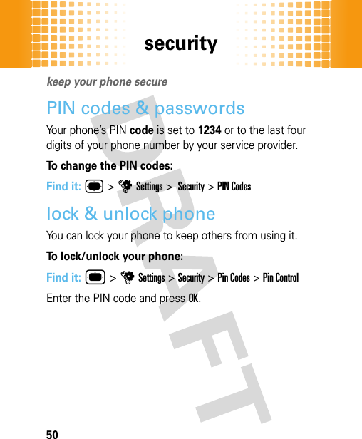 security50securitykeep your phone securePIN codes &amp; passwordsYour phone’s PIN code is set to 1234 or to the last four digits of your phone number by your service provider.To change the PIN codes:Find it: ® &gt;uSettings &gt; Security &gt; PIN Codeslock &amp; unlock phoneYou can lock your phone to keep others from using it.To lock/unlock your phone: Find it: ®&gt;uSettings&gt;Security &gt;Pin Codes &gt;Pin ControlEnter the PIN code and pressOK. 