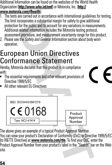 54Additional Information can be found on the websites of the World Health Organization (http://www.who.int/emf) or Motorola, Inc. (http://www.motorola.com/rfhealth).1. The tests are carried out in accordance with international guidelines for testing. The limit incorporates a substantial margin for safety to give additional protection for the public and to account for any variations in measurements. Additional related information includes the Motorola testing protocol, assessment procedure, and measurement uncertainty range for this product.2. Please see the Safety and General Information section about body worn operation.European Union Directives Conformance StatementEU ConformanceHereby, Motorola declares that this product is in compliance with:•The essential requirements and other relevant provisions of Directive 1999/5/EC•All other relevant EU DirectivesThe above gives an example of a typical Product Approval Number.You can view your product’s Declaration of Conformity (DoC) to Directive 1999/5/EC (to R&amp;TTE Directive) at www.motorola.com/rtte. To find your DoC, enter the Product Approval Number from your product’s label in the “Search” bar on the Web site.0168 Product Approval Number