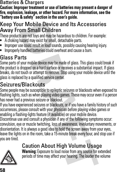 58Batteries &amp; ChargersCaution: Improper treatment or use of batteries may present a danger of fire, explosion, leakage, or other hazard. For more information, see the “battery use &amp; safety” section in the user’s guide.Keep Your Mobile Device and Its Accessories Away From Small ChildrenThese products are not toys and may be hazardous to children. For example:•A choking hazard may exist for small, detachable parts.•Improper use could result in loud sounds, possibly causing hearing injury.•Improperly handled batteries could overheat and cause a burn.Glass PartsSome parts of your mobile device may be made of glass. This glass could break if the product is dropped on a hard surface or receives a substantial impact. If glass breaks, do not touch or attempt to remove. Stop using your mobile device until the glass is replaced by a qualified service center.Seizures/BlackoutsSome people may be susceptible to epileptic seizures or blackouts when exposed to flashing lights, such as when playing video games. These may occur even if a person has never had a previous seizure or blackout.If you have experienced seizures or blackouts, or if you have a family history of such occurrences, please consult with your physician before playing video games or enabling a flashing-lights feature (if available) on your mobile device.Discontinue use and consult a physician if any of the following symptoms occur: convulsion, eye or muscle twitching, loss of awareness, involuntary movements, or disorientation. It is always a good idea to hold the screen away from your eyes, leave the lights on in the room, take a 15-minute break every hour, and stop use if you are tired.Caution About High Volume UsageWarning: Exposure to loud noise from any source for extended periods of time may affect your hearing. The louder the volume 