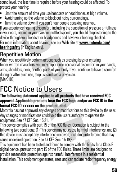 59sound level, the less time is required before your hearing could be affected. To protect your hearing:•Limit the amount of time you use headsets or headphones at high volume.•Avoid turning up the volume to block out noisy surroundings.•Turn the volume down if you can’t hear people speaking near you.If you experience hearing discomfort, including the sensation of pressure or fullness in your ears, ringing in your ears, or muffled speech, you should stop listening to the device through your headset or headphones and have your hearing checked.For more information about hearing, see our Web site at www.motorola.com/hearingsafety (in English only).Repetitive MotionWhen you repetitively perform actions such as pressing keys or entering finger-written characters, you may experience occasional discomfort in your hands, arms, shoulders, neck, or other parts of your body. If you continue to have discomfort during or after such use, stop use and see a physician.[Mar0108]FCC Notice to UsersFCC NoticeThe following statement applies to all products that have received FCC approval. Applicable products bear the FCC logo, and/or an FCC ID in the format FCC-ID:xxxxxx on the product label.Motorola has not approved any changes or modifications to this device by the user. Any changes or modifications could void the user’s authority to operate the equipment. See 47 CFR Sec. 15.21.This device complies with part 15 of the FCC Rules. Operation is subject to the following two conditions: (1) This device may not cause harmful interference, and (2) this device must accept any interference received, including interference that may cause undesired operation. See 47 CFR Sec. 15.19(3).This equipment has been tested and found to comply with the limits for a Class B digital device, pursuant to part 15 of the FCC Rules. These limits are designed to provide reasonable protection against harmful interference in a residential installation. This equipment generates, uses and can radiate radio frequency energy 