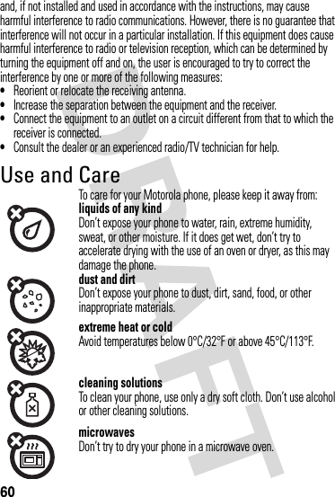 60and, if not installed and used in accordance with the instructions, may cause harmful interference to radio communications. However, there is no guarantee that interference will not occur in a particular installation. If this equipment does cause harmful interference to radio or television reception, which can be determined by turning the equipment off and on, the user is encouraged to try to correct the interference by one or more of the following measures:•Reorient or relocate the receiving antenna.•Increase the separation between the equipment and the receiver.•Connect the equipment to an outlet on a circuit different from that to which the receiver is connected.•Consult the dealer or an experienced radio/TV technician for help.Use and CareUse an d CareTo care for your Motorola phone, please keep it away from:liquids of any kindDon’t expose your phone to water, rain, extreme humidity, sweat, or other moisture. If it does get wet, don’t try to accelerate drying with the use of an oven or dryer, as this may damage the phone.dust and dirtDon’t expose your phone to dust, dirt, sand, food, or other inappropriate materials.extreme heat or coldAvoid temperatures below 0°C/32°F or above 45°C/113°F.cleaning solutionsTo clean your phone, use only a dry soft cloth. Don’t use alcohol or other cleaning solutions.microwavesDon’t try to dry your phone in a microwave oven.