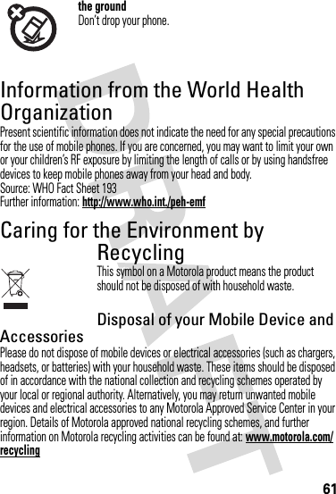 61the groundDon’t drop your phone.Information from the World Health OrganizationWHO Informat ionPresent scientific information does not indicate the need for any special precautions for the use of mobile phones. If you are concerned, you may want to limit your own or your children’s RF exposure by limiting the length of calls or by using handsfree devices to keep mobile phones away from your head and body.Source: WHO Fact Sheet 193Further information: http://www.who.int./peh-emfCaring for the Environment by RecyclingRecycling InformationThis symbol on a Motorola product means the product should not be disposed of with household waste.Disposal of your Mobile Device and AccessoriesPlease do not dispose of mobile devices or electrical accessories (such as chargers, headsets, or batteries) with your household waste. These items should be disposed of in accordance with the national collection and recycling schemes operated by your local or regional authority. Alternatively, you may return unwanted mobile devices and electrical accessories to any Motorola Approved Service Center in your region. Details of Motorola approved national recycling schemes, and further information on Motorola recycling activities can be found at: www.motorola.com/recycling