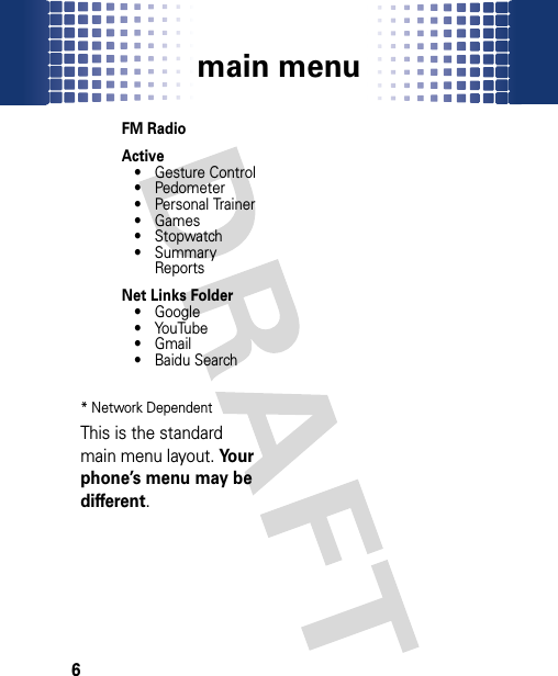 main menu6FM RadioActive• Gesture Control• Pedometer• Personal Trainer•Games• Stopwatch• Summary ReportsNet Links Folder• Google• YouTube•Gmail•Baidu Search                                                                                                                                                                                            * Network DependentThis is the standard main menu layout. Your phone’s menu may be different.                                                                                                                                                                                            