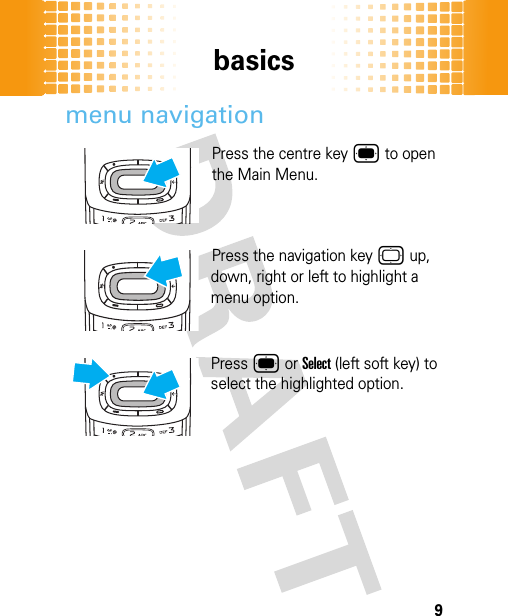 basics9menu navigationPress the centre key ® to open the Main Menu. Press the navigation key © up, down, right or left to highlight a menu option.Press ® or Select (left soft key) to select the highlighted option. 