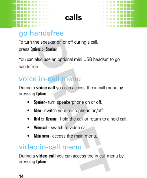 calls14go handsfreeTo turn the speaker on or off during a call,press Options&gt;Speaker. You can also use an optional mini USB headset to go handsfree.voice in-call menuDuring a voice call you can access the in-call menu by pressing Options:•Speaker - turn speakerphone on or off. •Mute - switch your microphone on/off.•Hold or Resume - hold the call or return to a held call.•Video call - switch to video call.•Main menu - access the main menu.video in-call menuDuring a video call you can access the in-call menu by pressing Options: