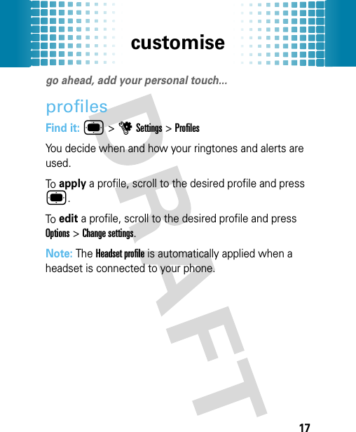 customise17customisego ahead, add your personal touch...profilesFind it: ®&gt;uSettings &gt;ProfilesYou decide when and how your ringtones and alerts are used.To apply a profile, scroll to the desired profile and press ®.To edit a profile, scroll to the desired profile and press Options &gt;Change settings.Note: The Headset profile is automatically applied when a headset is connected to your phone.