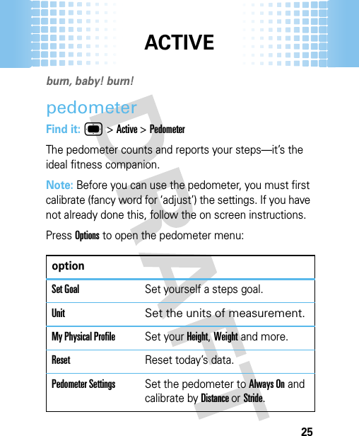 ACTIVE25ACT IVEburn, baby! burn! pedometerFind it: ® &gt;Active &gt;PedometerThe pedometer counts and reports your steps—it’s the ideal fitness companion.Note: Before you can use the pedometer, you must first calibrate (fancy word for ‘adjust’) the settings. If you have not already done this, follow the on screen instructions.Press Options to open the pedometer menu:optionSet GoalSet yourself a steps goal.Unit Set the units of measurement.My Physical ProfileSet your Height, Weight and more.ResetReset today’s data.Pedometer SettingsSet the pedometer to Always On and calibrate by Distance or Stride.