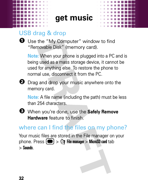 get music32USB drag &amp; drop  1Use the “My Computer” window to find “Removable Disk” (memory card).Note: When your phone is plugged into a PC and is being used as a mass storage device, it cannot be used for anything else. To restore the phone to normal use, disconnect it from the PC.2Drag and drop your music anywhere onto the memory card.Note: A file name (including the path) must be less than 254 characters. 3When you’re done, use the Safely Remove Hardware feature to finish.where can I find the files on my phone?Your music files are stored in the File manager on your phone. Press ® &gt; 7 File manager &gt;MicroSD card tab &gt;Sounds.