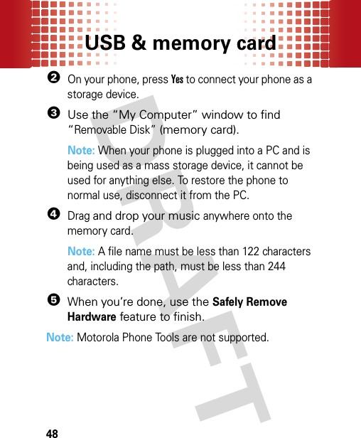 USB &amp; memory card482On your phone, press Yes to connect your phone as a storage device.3Use the “My Computer” window to find “Removable Disk” (memory card).Note: When your phone is plugged into a PC and is being used as a mass storage device, it cannot be used for anything else. To restore the phone to normal use, disconnect it from the PC.4Drag and drop your music anywhere onto the memory card.Note: A file name must be less than 122 characters and, including the path, must be less than 244 characters. 5When you’re done, use the Safely Remove Hardware feature to finish.Note: Motorola Phone Tools are not supported.