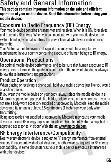 55Safety and General InformationSafety I nformationThis section contains important information on the safe and efficient operation of your mobile device. Read this information before using your mobile device.Exposure to Radio Frequency (RF) EnergyYour mobile device contains a transmitter and receiver. When it is ON, it receives and transmits RF energy. When you communicate with your mobile device, the system handling your call controls the power level at which your mobile device transmits.Your Motorola mobile device is designed to comply with local regulatory requirements in your country concerning exposure of human beings to RF energy.Operational PrecautionsFor optimal mobile device performance, and to be sure that human exposure to RF energy does not exceed the guidelines set forth in the relevant standards, always follow these instructions and precautions.Product OperationWhen placing or receiving a phone call, hold your mobile device just like you would a landline phone.If you wear the mobile device on your body, always place the mobile device in a Motorola-supplied or approved clip, holder, holster, case, or body harness. If you do not use a body-worn accessory supplied or approved by Motorola, keep the mobile device and its antenna at least 2.5 centimeters (1 inch) from your body when transmitting.Using accessories not supplied or approved by Motorola may cause your mobile device to exceed RF energy exposure guidelines. For a list of Motorola-supplied or approved accessories, visit our Web site at: www.motorola.com.RF Energy Interference/CompatibilityNearly every electronic device is subject to RF energy interference from external sources if inadequately shielded, designed, or otherwise configured for RF energy compatibility. In some circumstances your mobile device may cause interference with other devices.