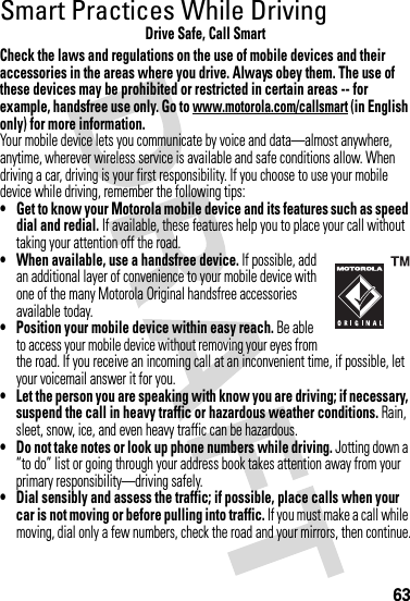 63Smart Practices While DrivingDriving SafetyDrive Safe, Call SmartCheck the laws and regulations on the use of mobile devices and their accessories in the areas where you drive. Always obey them. The use of these devices may be prohibited or restricted in certain areas -- for example, handsfree use only. Go to www.motorola.com/callsmart (in English only) for more information.Your mobile device lets you communicate by voice and data—almost anywhere, anytime, wherever wireless service is available and safe conditions allow. When driving a car, driving is your first responsibility. If you choose to use your mobile device while driving, remember the following tips:• Get to know your Motorola mobile device and its features such as speed dial and redial. If available, these features help you to place your call without taking your attention off the road.• When available, use a handsfree device. If possible, add an additional layer of convenience to your mobile device with one of the many Motorola Original handsfree accessories available today.• Position your mobile device within easy reach. Be able to access your mobile device without removing your eyes from the road. If you receive an incoming call at an inconvenient time, if possible, let your voicemail answer it for you.• Let the person you are speaking with know you are driving; if necessary, suspend the call in heavy traffic or hazardous weather conditions. Rain, sleet, snow, ice, and even heavy traffic can be hazardous.• Do not take notes or look up phone numbers while driving. Jotting down a “to do” list or going through your address book takes attention away from your primary responsibility—driving safely.• Dial sensibly and assess the traffic; if possible, place calls when your car is not moving or before pulling into traffic. If you must make a call while moving, dial only a few numbers, check the road and your mirrors, then continue.