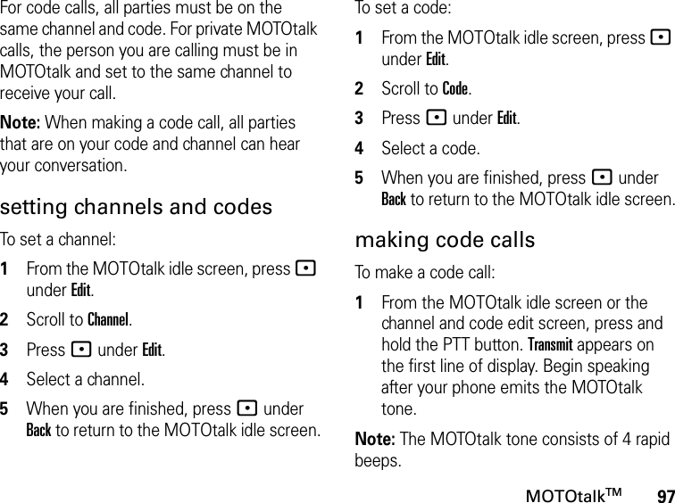 97MOTOtalkTMFor code calls, all parties must be on the same channel and code. For private MOTOtalk calls, the person you are calling must be in MOTOtalk and set to the same channel to receive your call.Note: When making a code call, all parties that are on your code and channel can hear your conversation.setting channels and codesTo set a channel:1From the MOTOtalk idle screen, press : under Edit.2Scroll to Channel.3Press : under Edit.4Select a channel.5When you are finished, press : under Back to return to the MOTOtalk idle screen.To set a code:1From the MOTOtalk idle screen, press : under Edit.2Scroll to Code.3Press : under Edit.4Select a code.5When you are finished, press : under Back to return to the MOTOtalk idle screen.making code callsTo make a code call:1From the MOTOtalk idle screen or the channel and code edit screen, press and hold the PTT button. Transmit appears on the first line of display. Begin speaking after your phone emits the MOTOtalk tone.Note: The MOTOtalk tone consists of 4 rapid beeps.