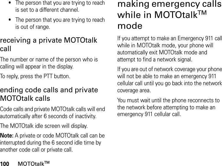 100MOTOtalkTM•The person that you are trying to reach is set to a different channel.•The person that you are trying to reach is out of range.receiving a private MOTOtalk callThe number or name of the person who is calling will appear in the display.To reply, press the PTT button.ending code calls and private MOTOtalk callsCode calls and private MOTOtalk calls will end automatically after 6 seconds of inactivity. The MOTOtalk idle screen will display.Note: A private or code MOTOtalk call can be interrupted during the 6 second idle time by another code call or private call.making emergency calls while in MOTOtalkTM modeIf you attempt to make an Emergency 911 call while in MOTOtalk mode, your phone will automatically exit MOTOtalk mode and attempt to find a network signal. If you are out of network coverage your phone will not be able to make an emergency 911 cellular call until you go back into the network coverage area. You must wait until the phone reconnects to the network before attempting to make an emergency 911 cellular call.