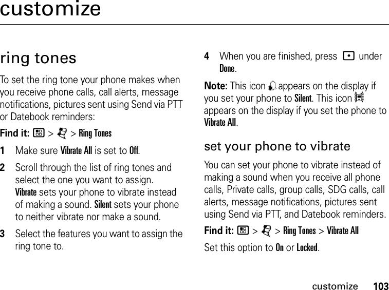 103customizecustomizering tonesTo set the ring tone your phone makes when you receive phone calls, call alerts, message notifications, pictures sent using Send via PTT or Datebook reminders:Find it: / &gt; j &gt; Ring Tones1Make sure Vibrate All is set to Off.2Scroll through the list of ring tones and select the one you want to assign.  Vibrate sets your phone to vibrate instead of making a sound. Silent sets your phone to neither vibrate nor make a sound.3Select the features you want to assign the ring tone to.4When you are finished, press : under Done.Note: This icon , appears on the display if you set your phone to Silent. This icon 5 appears on the display if you set the phone to Vibrate All.set your phone to vibrateYou can set your phone to vibrate instead of making a sound when you receive all phone calls, Private calls, group calls, SDG calls, call alerts, message notifications, pictures sent using Send via PTT, and Datebook reminders.Find it: / &gt; j &gt; Ring Tones &gt; Vibrate AllSet this option to On or Locked.