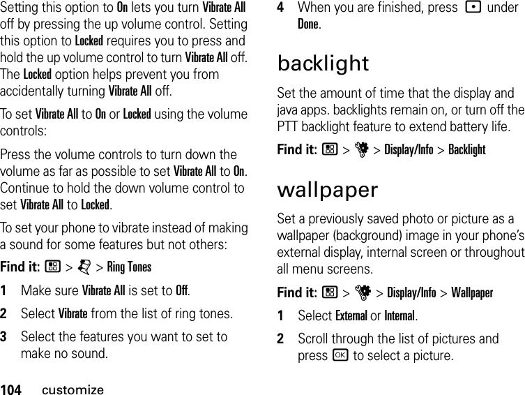 104customizeSetting this option to On lets you turn Vibrate All off by pressing the up volume control. Setting this option to Locked requires you to press and hold the up volume control to turn Vibrate All off. The Locked option helps prevent you from accidentally turning Vibrate All off.To set Vibrate All to On or Locked using the volume controls: Press the volume controls to turn down the volume as far as possible to set Vibrate All to On. Continue to hold the down volume control to set Vibrate All to Locked.To set your phone to vibrate instead of making a sound for some features but not others:Find it: / &gt; j &gt; Ring Tones1Make sure Vibrate All is set to Off.2Select Vibrate from the list of ring tones.3Select the features you want to set to make no sound.4When you are finished, press : under Done.backlightSet the amount of time that the display and java apps. backlights remain on, or turn off the PTT backlight feature to extend battery life.Find it: / &gt; u &gt; Display/Info &gt; BacklightwallpaperSet a previously saved photo or picture as a wallpaper (background) image in your phone’s external display, internal screen or throughout all menu screens.Find it: / &gt; u &gt; Display/Info &gt; Wallpaper1Select External or Internal.2Scroll through the list of pictures and press r to select a picture.