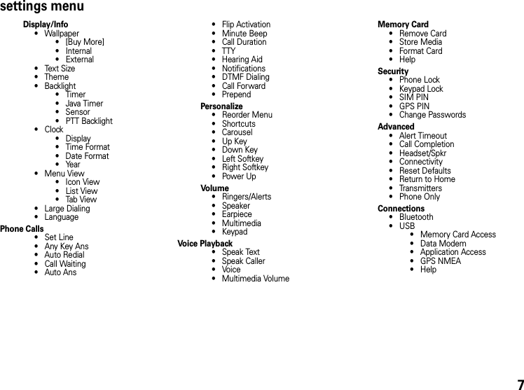 settings menuDisplay/Info• Wallpaper•[Buy More]• Internal•External•Text Size• Theme• Backlight•Timer• Java Timer• Sensor• PTT Backlight•Clock•Display•Time Format• Date Format•Year• Menu View• Icon View•List View•Tab View• Large Dialing• LanguagePhone Calls• Set Line•Any Key Ans• Auto Redial• Call Waiting•Auto Ans• Flip Activation• Minute Beep• Call Duration• TTY• Hearing Aid• Notifications• DTMF Dialing• Call Forward• PrependPersonalize• Reorder Menu• Shortcuts• Carousel•Up Key•Down Key•Left Softkey•Right Softkey•Power UpVolu me• Ringers/Alerts•Speaker• Earpiece• Multimedia•KeypadVoice Playback• Speak Text• Speak Caller•Voice• Multimedia Volume Memory Card• Remove Card• Store Media• Format Card•HelpSecurity• Phone Lock• Keypad Lock• SIM PIN• GPS PIN• Change PasswordsAdvanced• Alert Timeout• Call Completion• Headset/Spkr• Connectivity• Reset Defaults• Return to Home• Transmitters• Phone OnlyConnections• Bluetooth•USB• Memory Card Access• Data Modem• Application Access• GPS NMEA•Help7