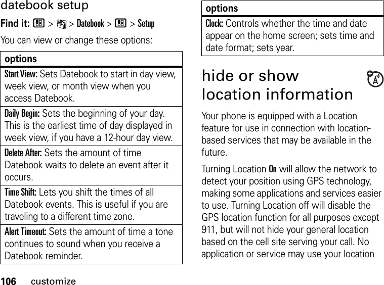 106customizedatebook setupFind it: / &gt; C &gt; Datebook &gt; / &gt; SetupYou can view or change these options:optionsStart View: Sets Datebook to start in day view, week view, or month view when you access Datebook.Daily Begin: Sets the beginning of your day. This is the earliest time of day displayed in week view, if you have a 12-hour day view.Delete After: Sets the amount of time Datebook waits to delete an event after it occurs.Time Shift: Lets you shift the times of all Datebook events. This is useful if you are traveling to a different time zone.Alert Timeout: Sets the amount of time a tone continues to sound when you receive a Datebook reminder.Clock: Controls whether the time and date appear on the home screen; sets time and date format; sets year.hide or show location informationYour phone is equipped with a Location feature for use in connection with location-based services that may be available in the future.Turning Location On will allow the network to detect your position using GPS technology, making some applications and services easier to use. Turning Location off will disable the GPS location function for all purposes except 911, but will not hide your general location based on the cell site serving your call. No application or service may use your location options