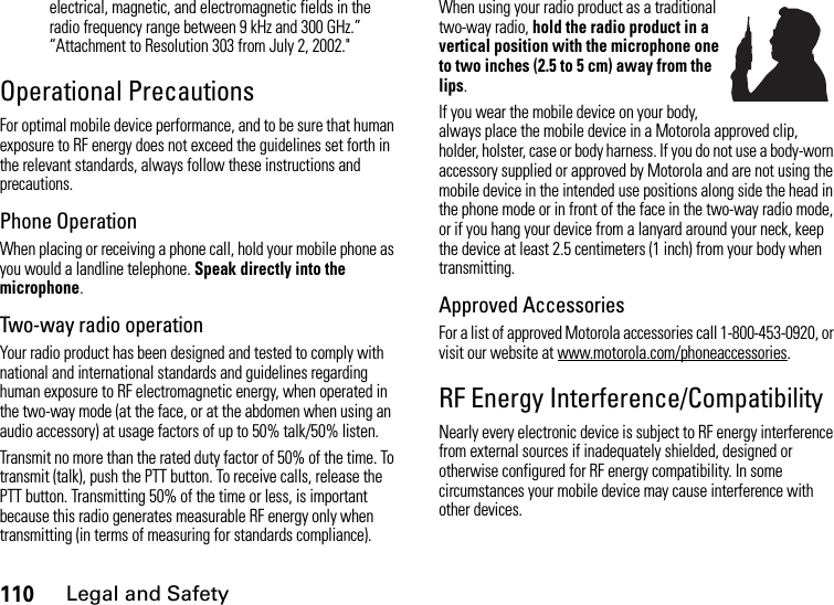 110Legal and Safetyelectrical, magnetic, and electromagnetic fields in the radio frequency range between 9 kHz and 300 GHz.” “Attachment to Resolution 303 from July 2, 2002.&quot; Operational PrecautionsFor optimal mobile device performance, and to be sure that human exposure to RF energy does not exceed the guidelines set forth in the relevant standards, always follow these instructions and precautions.Phone OperationWhen placing or receiving a phone call, hold your mobile phone as you would a landline telephone. Speak directly into the microphone.Two-way radio operationYour radio product has been designed and tested to comply with national and international standards and guidelines regarding human exposure to RF electromagnetic energy, when operated in the two-way mode (at the face, or at the abdomen when using an audio accessory) at usage factors of up to 50% talk/50% listen.Transmit no more than the rated duty factor of 50% of the time. To transmit (talk), push the PTT button. To receive calls, release the PTT button. Transmitting 50% of the time or less, is important because this radio generates measurable RF energy only when transmitting (in terms of measuring for standards compliance).When using your radio product as a traditional two-way radio, hold the radio product in a vertical position with the microphone one to two inches (2.5 to 5 cm) away from the lips.If you wear the mobile device on your body, always place the mobile device in a Motorola approved clip, holder, holster, case or body harness. If you do not use a body-worn accessory supplied or approved by Motorola and are not using the mobile device in the intended use positions along side the head in the phone mode or in front of the face in the two-way radio mode, or if you hang your device from a lanyard around your neck, keep the device at least 2.5 centimeters (1 inch) from your body when transmitting.Approved AccessoriesFor a list of approved Motorola accessories call 1-800-453-0920, or visit our website at www.motorola.com/phoneaccessories.RF Energy Interference/CompatibilityNearly every electronic device is subject to RF energy interference from external sources if inadequately shielded, designed or otherwise configured for RF energy compatibility. In some circumstances your mobile device may cause interference with other devices.