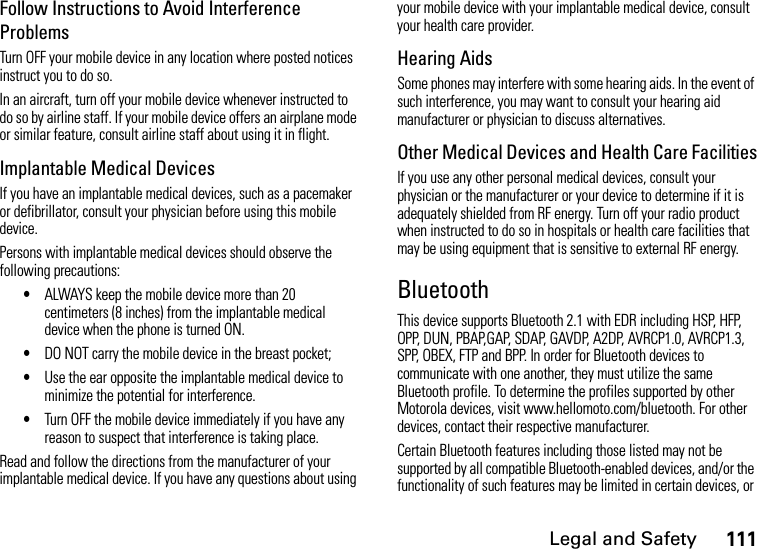 Legal and Safety111Follow Instructions to Avoid Interference ProblemsTurn OFF your mobile device in any location where posted notices instruct you to do so.In an aircraft, turn off your mobile device whenever instructed to do so by airline staff. If your mobile device offers an airplane mode or similar feature, consult airline staff about using it in flight.Implantable Medical DevicesIf you have an implantable medical devices, such as a pacemaker or defibrillator, consult your physician before using this mobile device.Persons with implantable medical devices should observe the following precautions:•ALWAYS keep the mobile device more than 20 centimeters (8 inches) from the implantable medical device when the phone is turned ON.•DO NOT carry the mobile device in the breast pocket;•Use the ear opposite the implantable medical device to minimize the potential for interference.•Turn OFF the mobile device immediately if you have any reason to suspect that interference is taking place.Read and follow the directions from the manufacturer of your implantable medical device. If you have any questions about using your mobile device with your implantable medical device, consult your health care provider.Hearing AidsSome phones may interfere with some hearing aids. In the event of such interference, you may want to consult your hearing aid manufacturer or physician to discuss alternatives.Other Medical Devices and Health Care FacilitiesIf you use any other personal medical devices, consult your physician or the manufacturer or your device to determine if it is adequately shielded from RF energy. Turn off your radio product when instructed to do so in hospitals or health care facilities that may be using equipment that is sensitive to external RF energy.BluetoothThis device supports Bluetooth 2.1 with EDR including HSP, HFP, OPP, DUN, PBAP,GAP, SDAP, GAVDP, A2DP, AVRCP1.0, AVRCP1.3, SPP, OBEX, FTP and BPP. In order for Bluetooth devices to communicate with one another, they must utilize the same Bluetooth profile. To determine the profiles supported by other Motorola devices, visit www.hellomoto.com/bluetooth. For other devices, contact their respective manufacturer.Certain Bluetooth features including those listed may not be supported by all compatible Bluetooth-enabled devices, and/or the functionality of such features may be limited in certain devices, or 