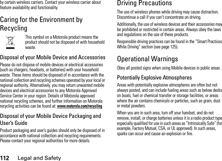 112Legal and Safetyby certain wireless carriers. Contact your wireless carrier about feature availability and functionality.Caring for the Environment by RecyclingThis symbol on a Motorola product means the product should not be disposed of with household waste.Disposal of your Mobile Device and AccessoriesPlease do not dispose of mobile devices or electrical accessories (such as chargers, headsets, or batteries) with your household waste. These items should be disposed of in accordance with the national collection and recycling schemes operated by your local or regional authority. Alternatively, you may return unwanted mobile devices and electrical accessories to any Motorola Approved Service Center in your region. Details of Motorola approved national recycling schemes, and further information on Motorola recycling activities can be found at: www.motorola.com/recyclingDisposal of your Mobile Device Packaging and User’s GuideProduct packaging and user’s guides should only be disposed of in accordance with national collection and recycling requirements. Please contact your regional authorities for more details.Driving PrecautionsThe use of wireless phones while driving may cause distraction. Discontinue a call if you can’t concentrate on driving.Additionally, the use of wireless devices and their accessories may be prohibited or restricted in certain areas. Always obey the laws and regulations on the use of these products.Responsible driving practices can be found in the “Smart Practices While Driving” section (see page 125).Operational WarningsObey all posted signs when using Mobile devices in public areas.Potentially Explosive AtmospheresAreas with potentially explosive atmospheres are often but not always posted, and can include fueling areas such as below decks on boats, fuel or chemical transfer or storage facilities, or areas where the air contains chemicals or particles, such as grain, dust or metal powders.When you are in such area, turn off your handset, and do not remove, install, or charge batteries unless it is a radio product type especially qualified for use in such areas as “Intrinsically Safe” (for example, Factory Mutual, CSA, or UL approved). In such areas, sparks can occur and cause an explosion or fire.