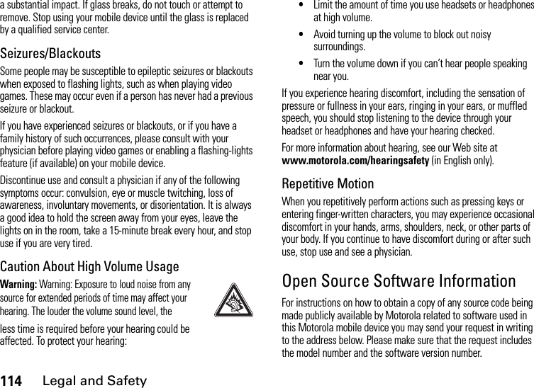 114Legal and Safetya substantial impact. If glass breaks, do not touch or attempt to remove. Stop using your mobile device until the glass is replaced by a qualified service center.Seizures/BlackoutsSome people may be susceptible to epileptic seizures or blackouts when exposed to flashing lights, such as when playing video games. These may occur even if a person has never had a previous seizure or blackout.If you have experienced seizures or blackouts, or if you have a family history of such occurrences, please consult with your physician before playing video games or enabling a flashing-lights feature (if available) on your mobile device.Discontinue use and consult a physician if any of the following symptoms occur: convulsion, eye or muscle twitching, loss of awareness, involuntary movements, or disorientation. It is always a good idea to hold the screen away from your eyes, leave the lights on in the room, take a 15-minute break every hour, and stop use if you are very tired.Caution About High Volume UsageWarning: Warning: Exposure to loud noise from any source for extended periods of time may affect your hearing. The louder the volume sound level, theless time is required before your hearing could be affected. To protect your hearing:•Limit the amount of time you use headsets or headphones at high volume.•Avoid turning up the volume to block out noisy surroundings.•Turn the volume down if you can’t hear people speaking near you.If you experience hearing discomfort, including the sensation of pressure or fullness in your ears, ringing in your ears, or muffled speech, you should stop listening to the device through your headset or headphones and have your hearing checked.For more information about hearing, see our Web site at www.motorola.com/hearingsafety (in English only).Repetitive MotionWhen you repetitively perform actions such as pressing keys or entering finger-written characters, you may experience occasional discomfort in your hands, arms, shoulders, neck, or other parts of your body. If you continue to have discomfort during or after such use, stop use and see a physician.Open Source Software InformationFor instructions on how to obtain a copy of any source code being made publicly available by Motorola related to software used in this Motorola mobile device you may send your request in writing to the address below. Please make sure that the request includes the model number and the software version number.