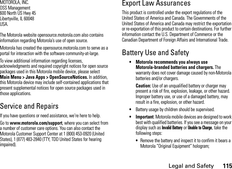 Legal and Safety115MOTOROLA, INC.OSS Management600 North US Hwy 45Libertyville, IL 60048USA.The Motorola website opensource.motorola.com also contains information regarding Motorola’s use of open source.Motorola has created the opensource.motorola.com to serve as a portal for interaction with the software community-at-large.To view additional information regarding licenses, acknowledgments and required copyright notices for open source packages used in this Motorola mobile device, please select  Main Menu &gt; Java Apps &gt; OpenSourceNotices. In addition, this Motorola device may include self-contained applications that present supplemental notices for open source packages used in those applications.Service and RepairsIf you have questions or need assistance, we’re here to help.Go to www.motorola.com/support, where you can select from a number of customer care options. You can also contact the Motorola Customer Support Center at 1 (800) 453-0920 (United States), 1 (877) 483-2840 (TTY, TDD United States for hearing impaired).Export Law AssurancesThis product is controlled under the export regulations of the United States of America and Canada. The Governments of the United States of America and Canada may restrict the exportation or re-exportation of this product to certain destinations. For further information contact the U.S. Department of Commerce or the Canadian Department of Foreign Affairs and International Trade.Battery Use and Safety• Motorola recommends you always use Motorola-branded batteries and chargers. The warranty does not cover damage caused by non-Motorola batteries and/or chargers. Caution: Use of an unqualified battery or charger may present a risk of fire, explosion, leakage, or other hazard. Improper battery use, or use of a damaged battery, may result in a fire, explosion, or other hazard.•Battery usage by children should be supervised.• Important: Motorola mobile devices are designed to work best with qualified batteries. If you see a message on your display such as Invalid Battery or Unable to Charge, take the following steps:•Remove the battery and inspect it to confirm it bears a Motorola “Original Equipment” hologram; 