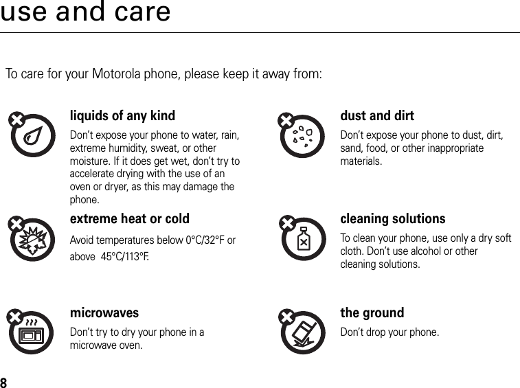 8use and careUse and CareTo care for your Motorola phone, please keep it away from:liquids of any kind dust and dirtDon’t expose your phone to water, rain, extreme humidity, sweat, or other moisture. If it does get wet, don’t try to accelerate drying with the use of an oven or dryer, as this may damage the phone.Don’t expose your phone to dust, dirt, sand, food, or other inappropriate materials.extreme heat or cold cleaning solutionsAvoid temperatures below 0°C/32°F or above  45°C/113°F.To clean your phone, use only a dry soft cloth. Don’t use alcohol or other cleaning solutions.microwaves the groundDon’t try to dry your phone in a microwave oven.Don’t drop your phone.