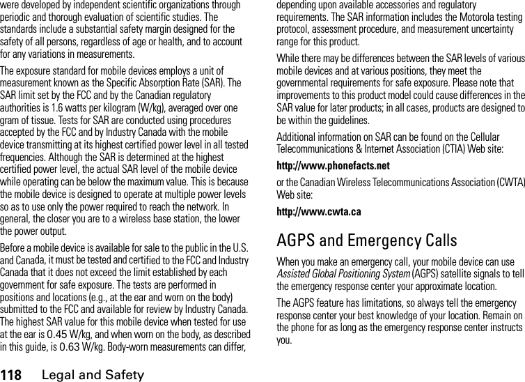 118Legal and Safetywere developed by independent scientific organizations through periodic and thorough evaluation of scientific studies. The standards include a substantial safety margin designed for the safety of all persons, regardless of age or health, and to account for any variations in measurements.The exposure standard for mobile devices employs a unit of measurement known as the Specific Absorption Rate (SAR). The SAR limit set by the FCC and by the Canadian regulatory authorities is 1.6 watts per kilogram (W/kg), averaged over one gram of tissue. Tests for SAR are conducted using procedures accepted by the FCC and by Industry Canada with the mobile device transmitting at its highest certified power level in all tested frequencies. Although the SAR is determined at the highest certified power level, the actual SAR level of the mobile device while operating can be below the maximum value. This is because the mobile device is designed to operate at multiple power levels so as to use only the power required to reach the network. In general, the closer you are to a wireless base station, the lower the power output.Before a mobile device is available for sale to the public in the U.S. and Canada, it must be tested and certified to the FCC and Industry Canada that it does not exceed the limit established by each government for safe exposure. The tests are performed in positions and locations (e.g., at the ear and worn on the body) submitted to the FCC and available for review by Industry Canada. The highest SAR value for this mobile device when tested for use at the ear is 0.45 W/kg, and when worn on the body, as described in this guide, is 0.63 W/kg. Body-worn measurements can differ, depending upon available accessories and regulatory requirements. The SAR information includes the Motorola testing protocol, assessment procedure, and measurement uncertainty range for this product.While there may be differences between the SAR levels of various mobile devices and at various positions, they meet the governmental requirements for safe exposure. Please note that improvements to this product model could cause differences in the SAR value for later products; in all cases, products are designed to be within the guidelines.Additional information on SAR can be found on the Cellular Telecommunications &amp; Internet Association (CTIA) Web site:http://www.phonefacts.netor the Canadian Wireless Telecommunications Association (CWTA) Web site:http://www.cwta.caAGPS and Emergency CallsWhen you make an emergency call, your mobile device can use Assisted Global Positioning System (AGPS) satellite signals to tell the emergency response center your approximate location.The AGPS feature has limitations, so always tell the emergency response center your best knowledge of your location. Remain on the phone for as long as the emergency response center instructs you.