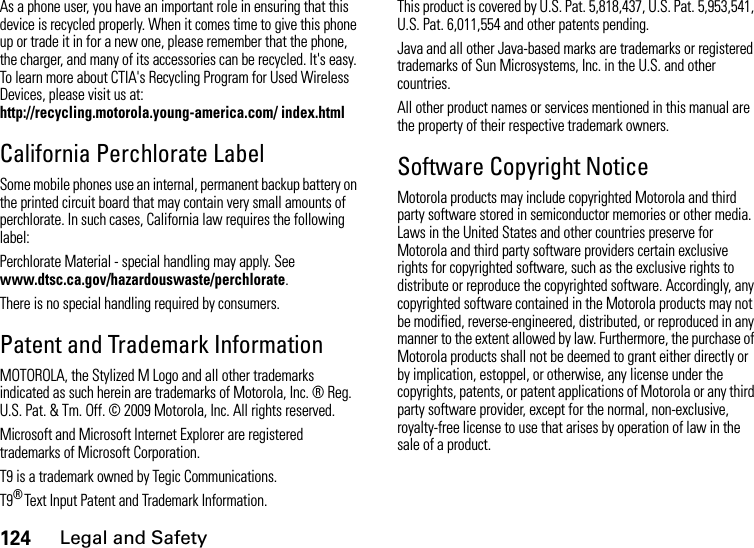 124Legal and SafetyAs a phone user, you have an important role in ensuring that this device is recycled properly. When it comes time to give this phone up or trade it in for a new one, please remember that the phone, the charger, and many of its accessories can be recycled. It&apos;s easy. To learn more about CTIA&apos;s Recycling Program for Used Wireless Devices, please visit us at: http://recycling.motorola.young-america.com/ index.htmlCalifornia Perchlorate LabelSome mobile phones use an internal, permanent backup battery on the printed circuit board that may contain very small amounts of perchlorate. In such cases, California law requires the following label:Perchlorate Material - special handling may apply. See www.dtsc.ca.gov/hazardouswaste/perchlorate.There is no special handling required by consumers.Patent and Trademark InformationMOTOROLA, the Stylized M Logo and all other trademarks indicated as such herein are trademarks of Motorola, Inc. ® Reg. U.S. Pat. &amp; Tm. Off. © 2009 Motorola, Inc. All rights reserved.Microsoft and Microsoft Internet Explorer are registered trademarks of Microsoft Corporation. T9 is a trademark owned by Tegic Communications. T9® Text Input Patent and Trademark Information. This product is covered by U.S. Pat. 5,818,437, U.S. Pat. 5,953,541, U.S. Pat. 6,011,554 and other patents pending. Java and all other Java-based marks are trademarks or registered trademarks of Sun Microsystems, Inc. in the U.S. and other countries. All other product names or services mentioned in this manual are the property of their respective trademark owners. Software Copyright NoticeMotorola products may include copyrighted Motorola and third party software stored in semiconductor memories or other media. Laws in the United States and other countries preserve for Motorola and third party software providers certain exclusive rights for copyrighted software, such as the exclusive rights to distribute or reproduce the copyrighted software. Accordingly, any copyrighted software contained in the Motorola products may not be modified, reverse-engineered, distributed, or reproduced in any manner to the extent allowed by law. Furthermore, the purchase of Motorola products shall not be deemed to grant either directly or by implication, estoppel, or otherwise, any license under the copyrights, patents, or patent applications of Motorola or any third party software provider, except for the normal, non-exclusive, royalty-free license to use that arises by operation of law in the sale of a product.