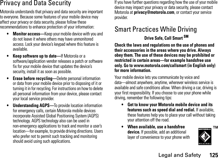 Legal and Safety125Privacy and Data SecurityMotorola understands that privacy and data security are important to everyone. Because some features of your mobile device may affect your privacy or data security, please follow these recommendations to enhance protection of your information:• Monitor access—Keep your mobile device with you and do not leave it where others may have unmonitored access. Lock your device’s keypad where this feature is available.• Keep software up to date—If Motorola or a software/application vendor releases a patch or software fix for your mobile device that updates the device’s security, install it as soon as possible.• Erase before recycling—Delete personal information or data from your mobile device prior to disposing of it or turning it in for recycling. For instructions on how to delete all personal information from your device, please contact your local service provider.• Understanding AGPS—To provide location information for emergency calls, certain Motorola mobile devices incorporate Assisted Global Positioning System (AGPS) technology. AGPS technology also can be used in non-emergency applications to track and monitor a user’s location—for example, to provide driving directions. Users who prefer not to permit such tracking and monitoring should avoid using such applications.If you have further questions regarding how the use of your mobile device may impact your privacy or data security, please contact Motorola at privacy@motorola.com, or contact your service provider.Smart Practices While DrivingDrive Safe, Call Smart SMCheck the laws and regulations on the use of phones and their accessories in the areas where you drive. Always obey them. The use of these devices may be prohibited or restricted in certain areas—for example handsfree use only. Go to www.motorola.com/callsmart (in English only) for more information.Your mobile device lets you communicate by voice and  data—almost anywhere, anytime, wherever wireless service is available and safe conditions allow. When driving a car, driving is your first responsibility. If you choose to use your phone while driving, remember the following tips:• Get to know your Motorola mobile device and its features such as speed dial and redial. If available, these features help you to place your call without taking your attention off the road.•When available, use a handsfree device. If possible, add an additional layer of convenience to your phone with 