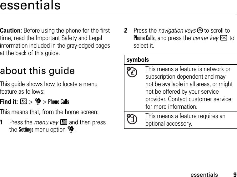 9essentialsessentialsCaution: Before using the phone for the first time, read the Important Safety and Legal information included in the gray-edged pages at the back of this guide.about this guideThis guide shows how to locate a menu feature as follows:Find it: / &gt; u &gt; Phone CallsThis means that, from the home screen:1Press the menu key / and then press the Settings menu option u.2Press the navigation keys ; to scroll to Phone Calls, and press the center key r to select it.symbols This means a feature is network or subscription dependent and may not be available in all areas, or might not be offered by your service provider. Contact customer service for more information. This means a feature requires an optional accessory.