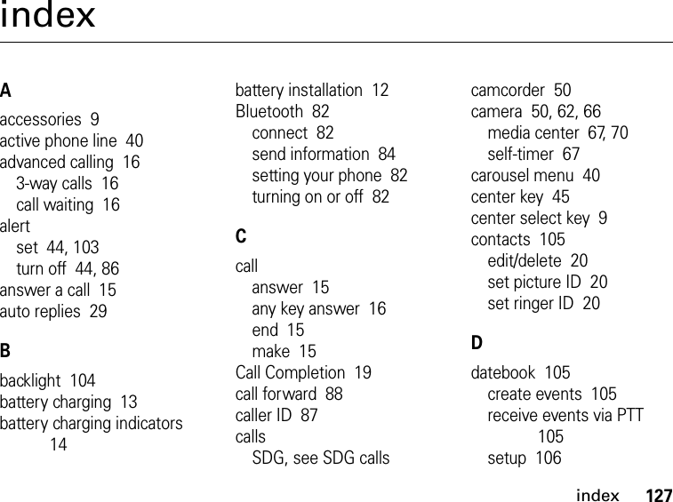 127indexindexAaccessories  9active phone line  40advanced calling  163-way calls  16call waiting  16alertset  44, 103turn off  44, 86answer a call  15auto replies  29Bbacklight  104battery charging  13battery charging indicators  14battery installation  12Bluetooth  82connect  82send information  84setting your phone  82turning on or off  82Ccallanswer  15any key answer  16end  15make  15Call Completion  19call forward  88caller ID  87callsSDG, see SDG callscamcorder  50camera  50, 62, 66media center  67, 70self-timer  67carousel menu  40center key  45center select key  9contacts  105edit/delete  20set picture ID  20set ringer ID  20Ddatebook  105create events  105receive events via PTT  105setup  106