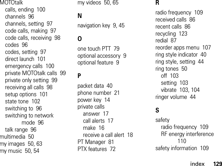 129indexMOTOtalkcalls, ending  100channels  96channels, setting  97code calls, making  97code calls, receiving  98codes  96codes, setting  97direct launch  101emergency calls  100private MOTOtalk calls  99private only setting  99receiving all calls  98setup options  101state tone  102switching to  96switching to network mode  96talk range  96multimedia  50my images  50, 63my music  50, 54my videos  50, 65Nnavigation key  9, 45Oone touch PTT  79optional accessory  9optional feature  9Ppacket data  40phone number  21power key  14private callsanswer  17call alerts  17make  16receive a call alert  18PT Manager  81PTX features  72Rradio frequency  109received calls  86recent calls  86recycling  123redial  87reorder apps menu  107ring style indicator  40ring style, setting  44ring tones  50off  103setting  103vibrate  103, 104ringer volume  44Ssafetyradio frequency  109RF energy interference  110safety information  109