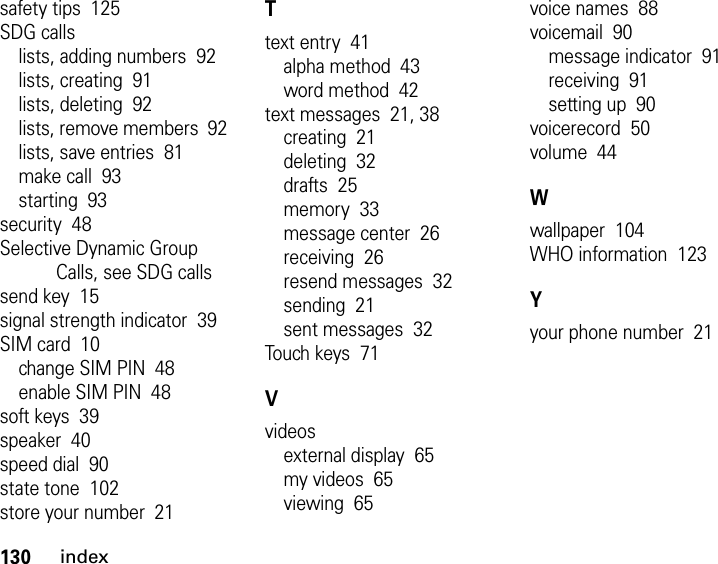 130indexsafety tips  125SDG callslists, adding numbers  92lists, creating  91lists, deleting  92lists, remove members  92lists, save entries  81make call  93starting  93security  48Selective Dynamic Group Calls, see SDG callssend key  15signal strength indicator  39SIM card  10change SIM PIN  48enable SIM PIN  48soft keys  39speaker  40speed dial  90state tone  102store your number  21Ttext entry  41alpha method  43word method  42text messages  21, 38creating  21deleting  32drafts  25memory  33message center  26receiving  26resend messages  32sending  21sent messages  32Touch keys  71Vvideosexternal display  65my videos  65viewing  65voice names  88voicemail  90message indicator  91receiving  91setting up  90voicerecord  50volume  44Wwallpaper  104WHO information  123Yyour phone number  21